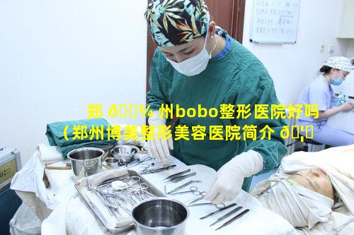 郑 🌾 州bobo整形医院好吗（郑州博美整形美容医院简介 🦉 ）